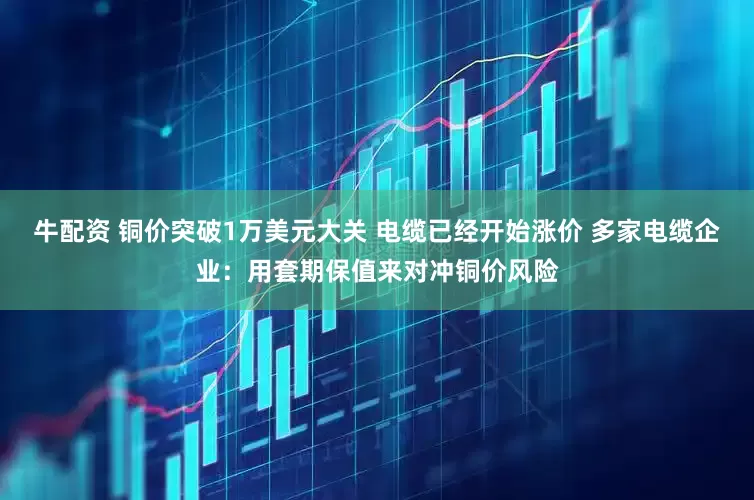 牛配资 铜价突破1万美元大关 电缆已经开始涨价 多家电缆企业：用套期保值来对冲铜价风险