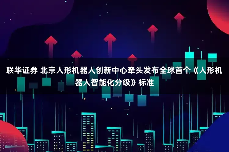 联华证券 北京人形机器人创新中心牵头发布全球首个《人形机器人智能化分级》标准
