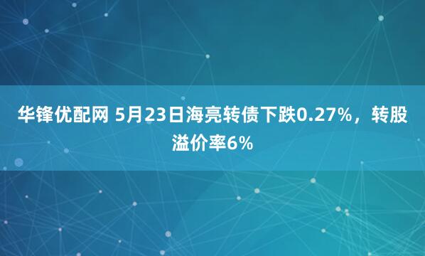 华锋优配网 5月23日海亮转债下跌0.27%，转股溢价率6%