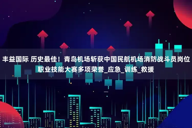 丰益国际 历史最佳！青岛机场斩获中国民航机场消防战斗员岗位职业技能大赛多项荣誉_应急_训练_救援