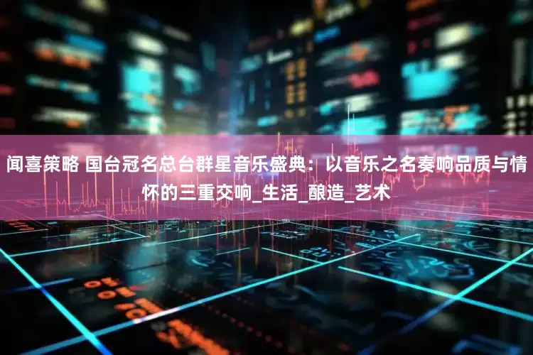 闻喜策略 国台冠名总台群星音乐盛典：以音乐之名奏响品质与情怀的三重交响_生活_酿造_艺术