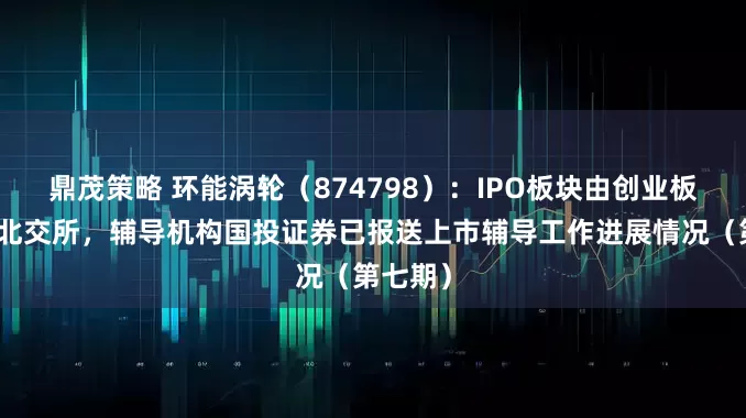 鼎茂策略 环能涡轮（874798）：IPO板块由创业板变更为北交所，辅导机构国投证券已报送上市辅导工作进展情况（第七期）