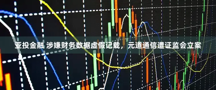 亚投金融 涉嫌财务数据虛假记载，元道通信遭证监会立案