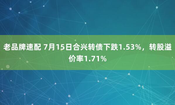 老品牌速配 7月15日合兴转债下跌1.53%，转股溢价率1.71%