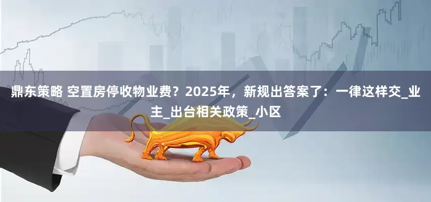 鼎东策略 空置房停收物业费？2025年，新规出答案了：一律这样交_业主_出台相关政策_小区