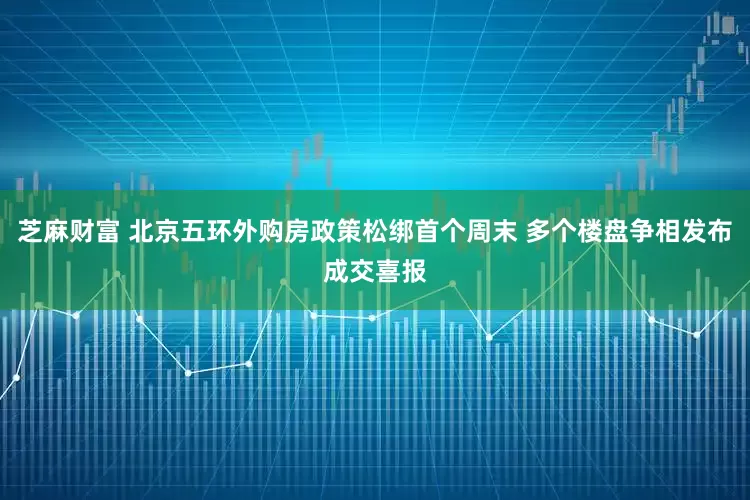 芝麻财富 北京五环外购房政策松绑首个周末 多个楼盘争相发布成交喜报