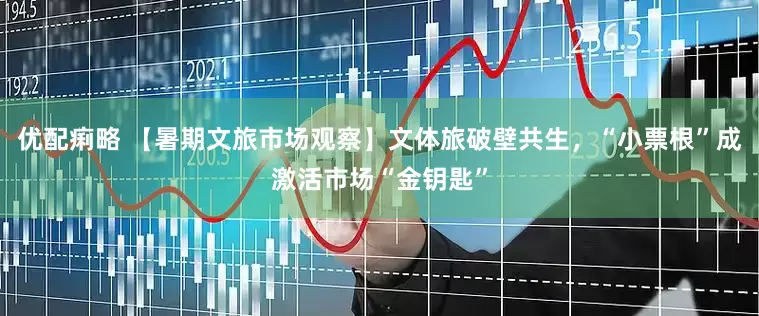 优配痢略 【暑期文旅市场观察】文体旅破壁共生，“小票根”成激活市场“金钥匙”