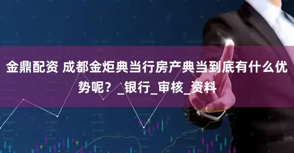 金鼎配资 成都金炬典当行房产典当到底有什么优势呢？_银行_审核_资料