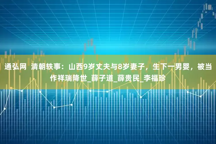 通弘网  清朝轶事：山西9岁丈夫与8岁妻子，生下一男婴，被当作祥瑞降世_薛子道_薛贵民_李福珍