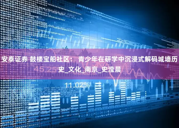 安泰证券 鼓楼宝船社区： 青少年在研学中沉浸式解码城墙历史_文化_南京_史滢晨