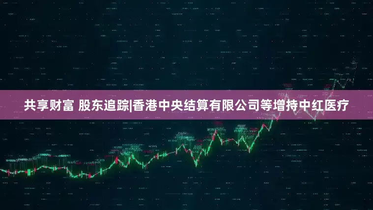 共享财富 股东追踪|香港中央结算有限公司等增持中红医疗