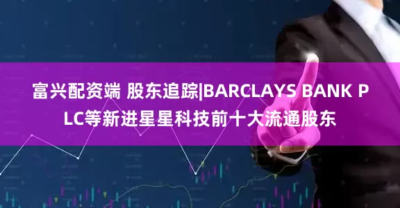 富兴配资端 股东追踪|BARCLAYS BANK PLC等新进星星科技前十大流通股东