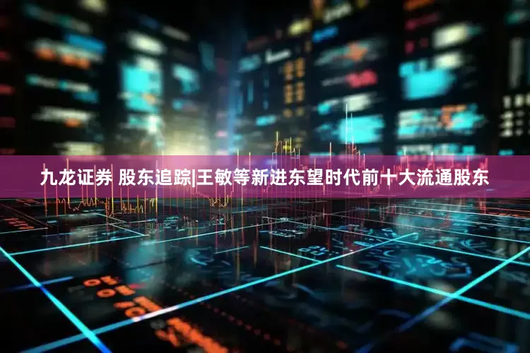 九龙证券 股东追踪|王敏等新进东望时代前十大流通股东