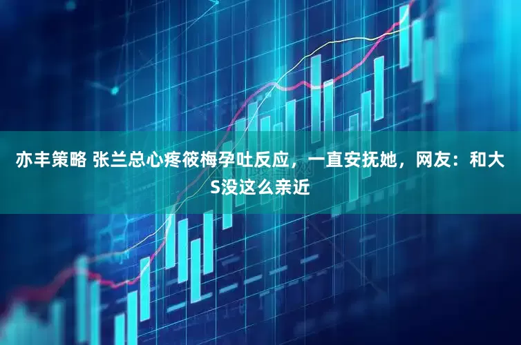 亦丰策略 张兰总心疼筱梅孕吐反应，一直安抚她，网友：和大S没这么亲近