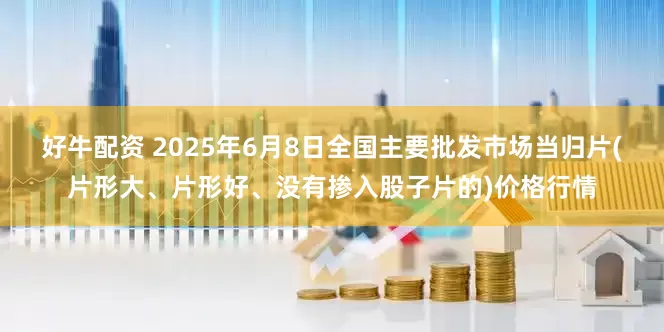好牛配资 2025年6月8日全国主要批发市场当归片(片形大、片形好、没有掺入股子片的)价格行情