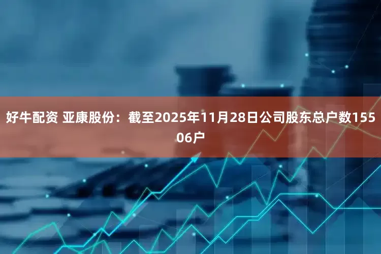 好牛配资 亚康股份：截至2025年11月28日公司股东总户数15506户