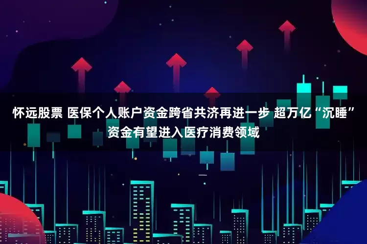 怀远股票 医保个人账户资金跨省共济再进一步 超万亿“沉睡”资金有望进入医疗消费领域