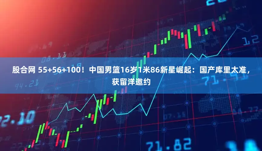 股合网 55+56+100！中国男篮16岁1米86新星崛起：国产库里太准，获留洋邀约