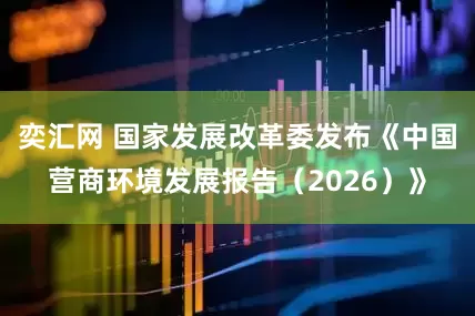 奕汇网 国家发展改革委发布《中国营商环境发展报告（2026）》