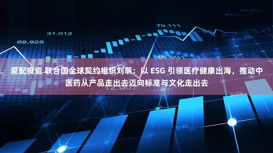 爱配投资 联合国全球契约组织刘萌：以 ESG 引领医疗健康出海，推动中医药从产品走出去迈向标准与文化走出去
