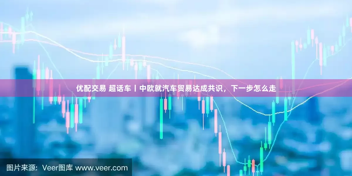 优配交易 超话车丨中欧就汽车贸易达成共识，下一步怎么走